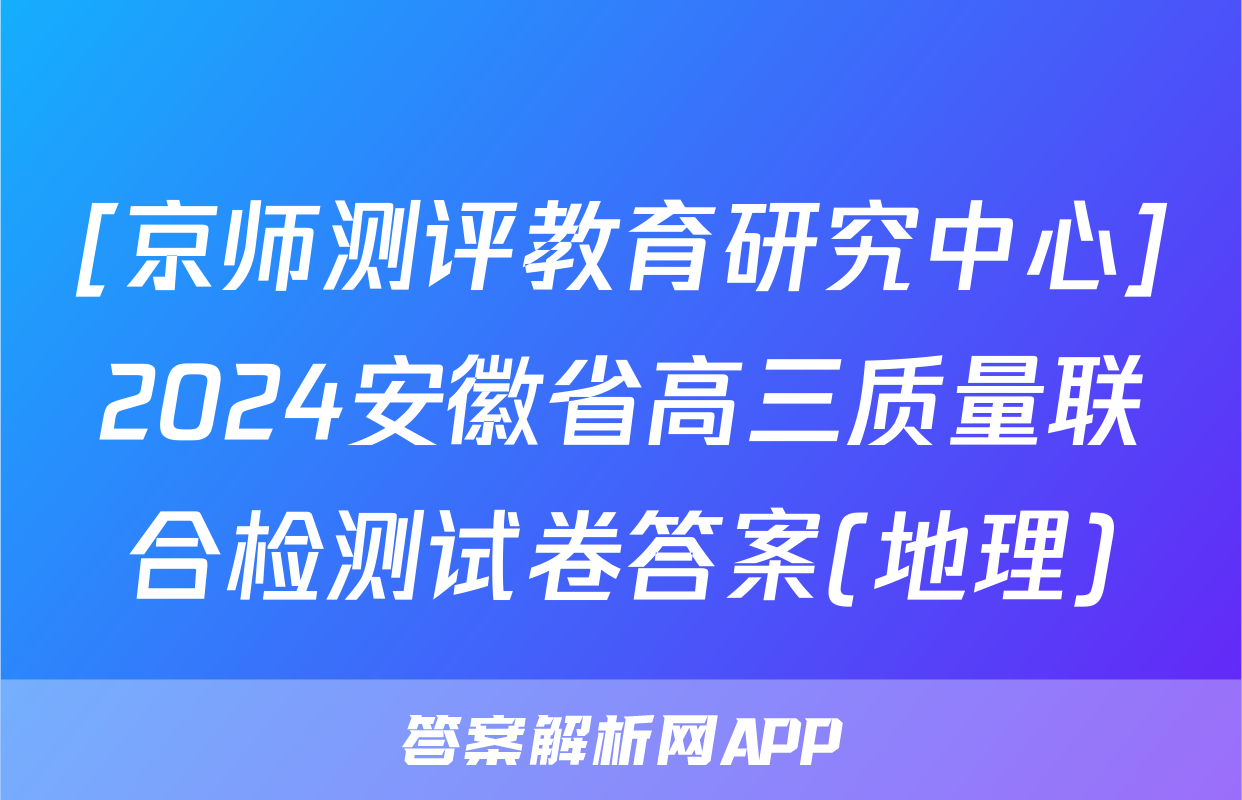 [京师测评教育研究中心]2024安徽省高三质量联合检测试卷答案(地理)