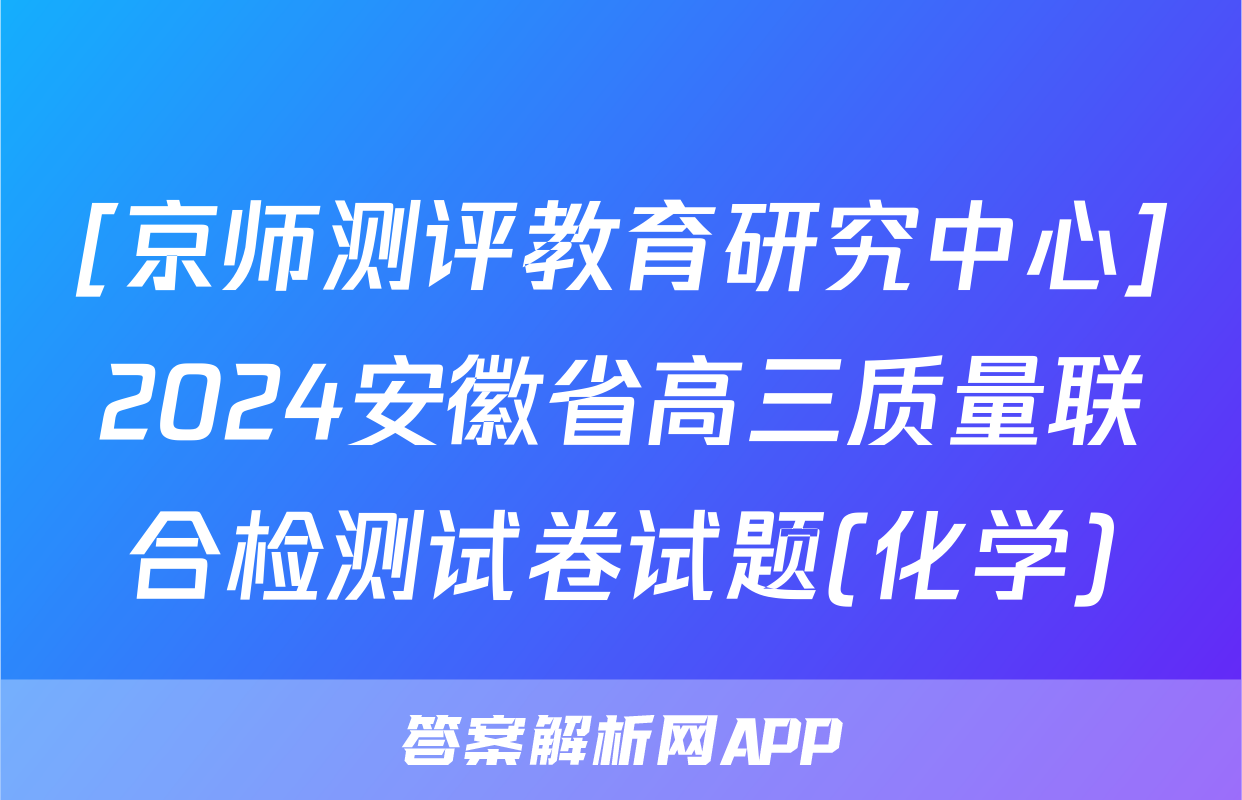 [京师测评教育研究中心]2024安徽省高三质量联合检测试卷试题(化学)