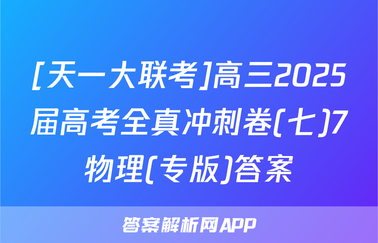 [天一大联考]高三2025届高考全真冲刺卷(七)7物理(专版)答案