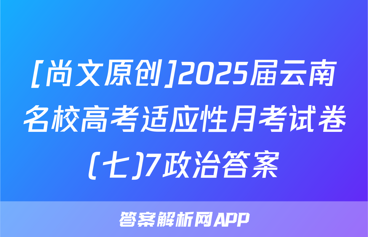 [尚文原创]2025届云南名校高考适应性月考试卷(七)7政治答案