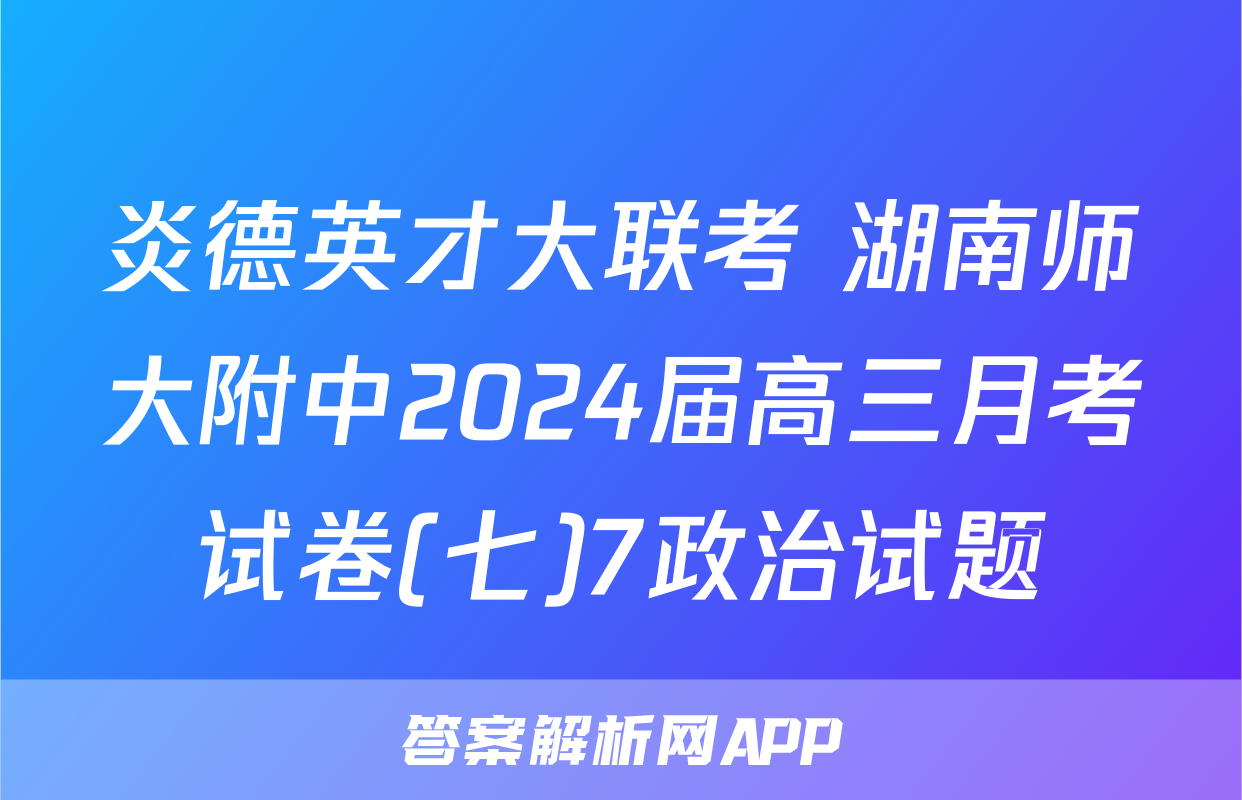 炎德英才大联考 湖南师大附中2024届高三月考试卷(七)7政治试题