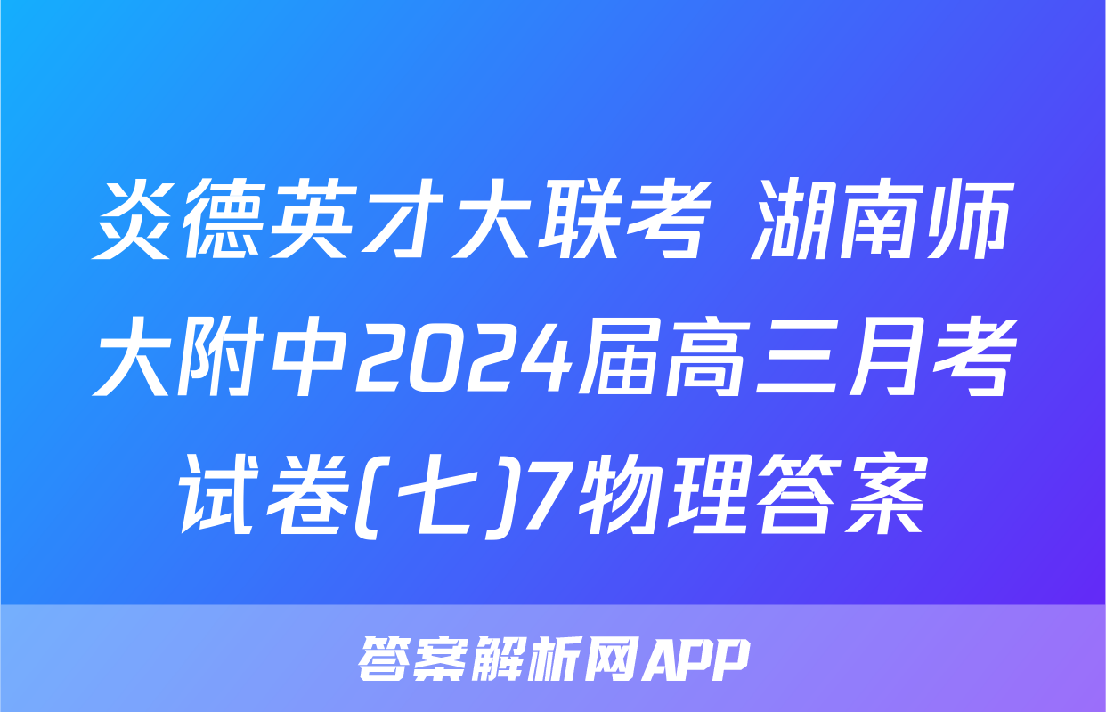 炎德英才大联考 湖南师大附中2024届高三月考试卷(七)7物理答案