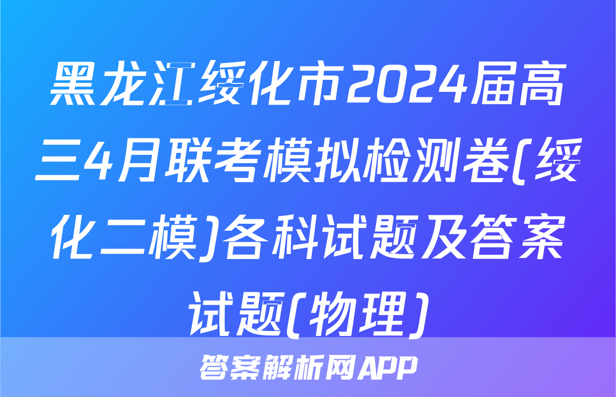 黑龙江绥化市2024届高三4月联考模拟检测卷(绥化二模)各科试题及答案试题(物理)
