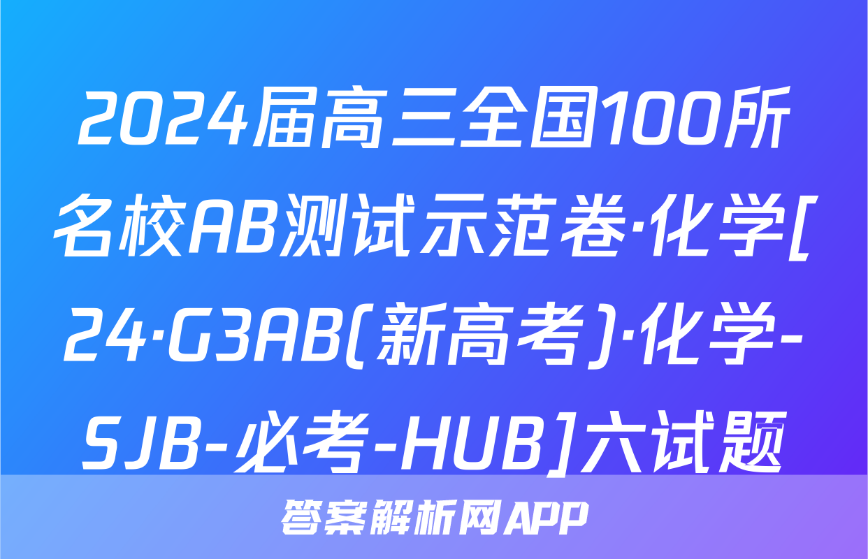 2024届高三全国100所名校AB测试示范卷·化学[24·G3AB(新高考)·化学-SJB-必考-HUB]六试题