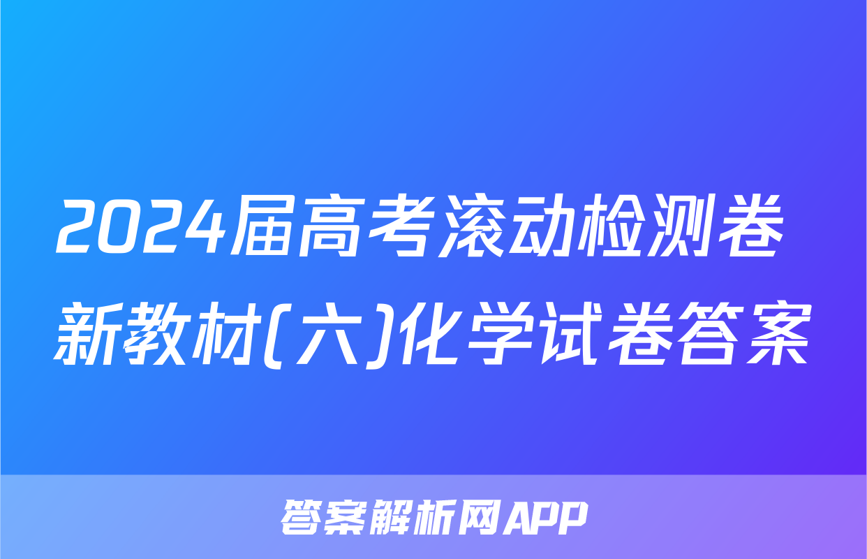 2024届高考滚动检测卷 新教材(六)化学试卷答案