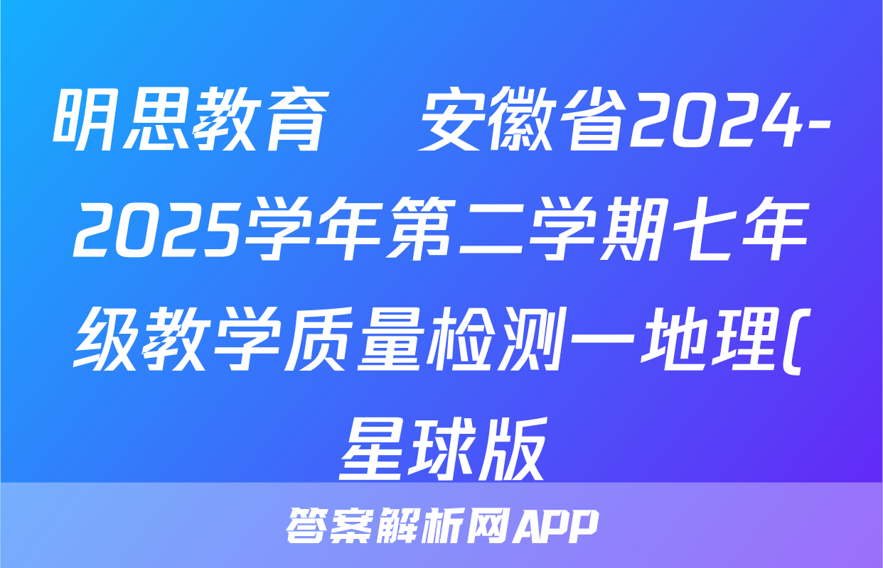 明思教育•安徽省2024-2025学年第二学期七年级教学质量检测一地理(星球版)答案
